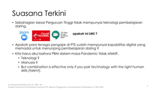 • Sebahagian besar Perguruan Tinggi tidak mempunyai teknologi pembelajaran
daring.
• Apakah para tenaga pengajar di PTS sudah mempunyai kapabilitas digital yang
memadai untuk menunjang pembelajaran daring ?
• Kita harus akui bahwa PBM dalam masa Pandemic tidak efektif.
• Teknologi ?
• Manusia ?
• But combination is effective only if you pair technology with the right human
skills (talent).
Suasana Terkini
Dr. Muhammad Ridwan Arif, SE., MAF., Ak-
Strategi Transformasi Pembelajaran Daring di PTS; Webinar Penggunaan E-Learning dalam Pembelajaran, 12 Mei 2020
3
apakah ini LMS ?
 