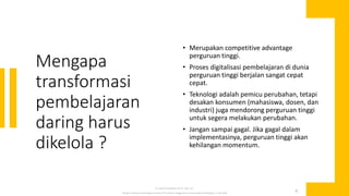 Mengapa
transformasi
pembelajaran
daring harus
dikelola ?
• Merupakan competitive advantage
perguruan tinggi.
• Proses digitalisasi pembelajaran di dunia
perguruan tinggi berjalan sangat cepat
cepat.
• Teknologi adalah pemicu perubahan, tetapi
desakan konsumen (mahasiswa, dosen, dan
industri) juga mendorong perguruan tinggi
untuk segera melakukan perubahan.
• Jangan sampai gagal. Jika gagal dalam
implementasinya, perguruan tinggi akan
kehilangan momentum.
Dr. Muhammad Ridwan Arif, SE., MAF., Ak-
Strategi Transformasi Pembelajaran Daring di PTS; Webinar Penggunaan E-Learning dalam Pembelajaran, 12 Mei 2020
4
 