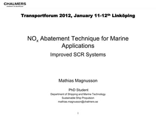 Transportforum 2012, January 11-12th Linköping




  NOx Abatement Technique for Marine
            Applications
           Improved SCR Systems



                 Mathias Magnusson

                         PhD Student
           Department of Shipping and Marine Technology
                   Sustainable Ship Propulsion
                 mathias.magnusson@chalmers.se



                                1
 