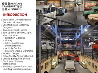 INTRODUCTION
o India’s First Comprehensive
Transport Museum
o Located close to Delhi &
Gurgaon
o Spread over 3.01 acres
o Built up area of 95,000 sq ft.
which include
- Exhibition Galleries
- Library
- Mini - Auditorium,
- Seminar rooms
- Activity Centre
- Souvenir shop & Cafeteria
o Modern Design
o Entire facility Air-conditioned
o Unique & Exquisite Exhibits
o Dedicated team of
professionals
o Varied programs for schools,
tourists & Corporate groups
 