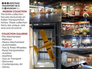 MUSEUM COLLECTION
The Entire collection
focuses exclusively on
Indian Transportation
history. These collection
items are unique, rare
and one-of-a-kind.
COLLECTION GALLERIES
- Pre Mechanized
- Railways
- Heavy Mechanized
- Automobiles
- Two & Three Wheelers
- Rural Transportation
- Aviation
- Maritime
- Toys on Transport
- Discovery
- Contemporary Art
- Library
 