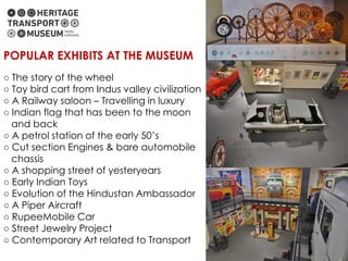 ○ The story of the wheel
○ Toy bird cart from Indus valley civilization
○ A Railway saloon – Travelling in luxury
○ Indian flag that has been to the moon
and back
○ A petrol station of the early 50’s
○ Cut section Engines & bare automobile
chassis
○ A shopping street of yesteryears
○ Early Indian Toys
○ Evolution of the Hindustan Ambassador
○ A Piper Aircraft
○ RupeeMobile Car
○ Street Jewelry Project
○ Contemporary Art related to Transport
POPULAR EXHIBITS AT THE MUSEUM
 
