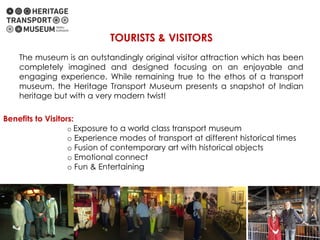 Benefits to Visitors:
o Exposure to a world class transport museum
o Experience modes of transport at different historical times
o Fusion of contemporary art with historical objects
o Emotional connect
o Fun & Entertaining
TOURISTS & VISITORS
The museum is an outstandingly original visitor attraction which has been
completely imagined and designed focusing on an enjoyable and
engaging experience. While remaining true to the ethos of a transport
museum, the Heritage Transport Museum presents a snapshot of Indian
heritage but with a very modern twist!
 
