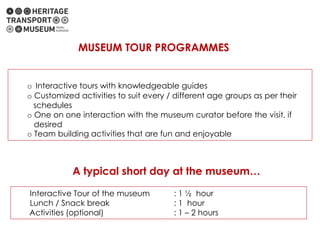o Interactive tours with knowledgeable guides
o Customized activities to suit every / different age groups as per their
schedules
o One on one interaction with the museum curator before the visit, if
desired
o Team building activities that are fun and enjoyable
MUSEUM TOUR PROGRAMMES
A typical short day at the museum…
Interactive Tour of the museum : 1 ½ hour
Lunch / Snack break : 1 hour
Activities (optional) : 1 – 2 hours
 
