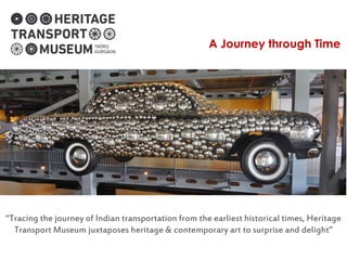 A Journey through Time
“Tracing the journey of Indian transportation from the earliest historical times, Heritage
Transport Museum juxtaposes heritage & contemporary art to surprise and delight”
 