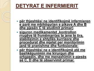 DETYRAT E INFERMIERIT
 për thjeshtësi ne identifikojmë infermieren
e parë me mbikëqyrjen e pikave A dhe B
dhe pjesën C të studimit primar)
 siguron medikamentet ,kontrollon
rrugëve të frymëmarrjes te jene te lira,
stabilizimin e shtyllës kurrizore dhe
procedurat dhe mjetet per monitorimin
janë të pranishme dhe funksionale:
 për thjeshtësi ne e identifikojmë atë me
bashkëpunimin me kirurgun dhe
ortopedin, dhe me menaxhimin e pjesës
së C, D dhe të observimit primar.
 