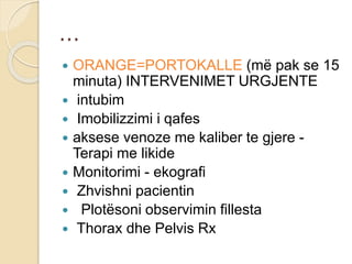 …
 ORANGE=PORTOKALLE (më pak se 15
minuta) INTERVENIMET URGJENTE
 intubim
 Imobilizzimi i qafes
 aksese venoze me kaliber te gjere -
Terapi me likide
 Monitorimi - ekografi
 Zhvishni pacientin
 Plotësoni observimin fillesta
 Thorax dhe Pelvis Rx
 