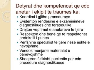 Detyrat dhe kompetencat qe cdo
anetar i ekipit te traumes ka:
 Koordimi i gjithe procedurave
 Evidenton rendesine e ekzaminimeve
diagnostikues dhe terapeutike
 Drejton veprimet e anetareve te tjere
 Respekton dhe bene qe te respektohet
protokolli i punes
 Perfshine specialist te tjere nese eshte e
nevojshme
 Vendos menjane materialet e
panevojshme
 Shoqeron fizikisht pacientin per cdo
procedure diagnostikuese
 