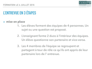 FORMATION LE 4 JUILLET 2016
L’ENTREVUE EN 3 ÉTAPES
▸ mise en place
1. Les élèves forment des équipes de 4 personnes. Un
sujet ou une question est proposé.
2. L’enseignant forme 2 duos à l’intérieur des équipes.
Un élève questionne son partenaire et vice-versa.
3. Les 4 membres de l’équipe se regroupent et
partagent à tour de rôle ce qu’ils ont appris de leur
partenaire lors de l’ entrevue.
 