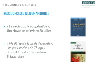 FORMATION LE 4 JUILLET 2016
RESSOURCES BIBLIOGRAPHIQUES
▸ « La pédagogie coopérative »,
Jim Howden et Yviane Rouiller
▸ « Modèles de jeux de formation,
Les jeux-cadres de Thiagi »,
Bruno Hourst et Sivasailam
Thiagarajan
 