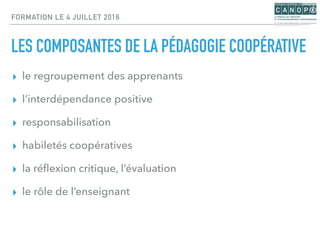FORMATION LE 4 JUILLET 2016
LES COMPOSANTES DE LA PÉDAGOGIE COOPÉRATIVE
▸ le regroupement des apprenants
▸ l’interdépendance positive
▸ responsabilisation
▸ habiletés coopératives
▸ la réﬂexion critique, l’évaluation
▸ le rôle de l’enseignant
 