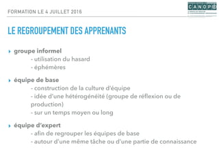 FORMATION LE 4 JUILLET 2016
LE REGROUPEMENT DES APPRENANTS
▸ groupe informel
- utilisation du hasard
- éphémères
▸ équipe de base
- construction de la culture d’équipe
- idée d’une hétérogénéité (groupe de réﬂexion ou de
production)
- sur un temps moyen ou long
▸ équipe d’expert
- aﬁn de regrouper les équipes de base
- autour d’une même tâche ou d’une partie de connaissance
 