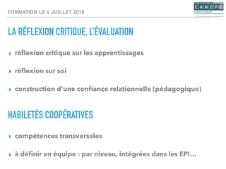 FORMATION LE 4 JUILLET 2016
LA RÉFLEXION CRITIQUE, L’ÉVALUATION
▸ réﬂexion critique sur les apprentissages
▸ réﬂexion sur soi
▸ construction d’une conﬁance relationnelle (pédagogique)
HABILETÉS COOPÉRATIVES
▸ compétences transversales
▸ à déﬁnir en équipe : par niveau, intégrées dans les EPI…
 