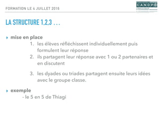 FORMATION LE 4 JUILLET 2016
LA STRUCTURE 1,2,3 …
▸ mise en place
1. les élèves réﬂéchissent individuellement puis
formulent leur réponse
2. ils partagent leur réponse avec 1 ou 2 partenaires et
en discutent
3. les dyades ou triades partagent ensuite leurs idées
avec le groupe classe.
▸ exemple
- le 5 en 5 de Thiagi
 