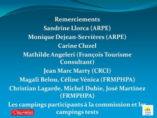 Remerciements
            Sandrine Llorca (ARPE)
       Monique Dejean-Servières (ARPE)
                 Carine Cluzel
     Mathilde Angeleri (François Tourisme
                  Consultant)
            Jean Marc Marty (CRCI)
    Magali Belou, Céline Vénica (FRMPHPA)
Christian Lagarde, Michel Dubie, José Martinez
                  (FRMPHPA)
Les campings participants à la commission et les
                campings tests
 