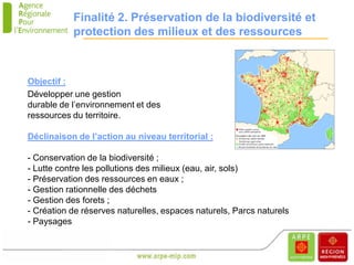 Finalité 2. Préservation de la biodiversité et
           protection des milieux et des ressources



Objectif :
Développer une gestion
durable de l’environnement et des
ressources du territoire.

Déclinaison de l’action au niveau territorial :

- Conservation de la biodiversité ;
- Lutte contre les pollutions des milieux (eau, air, sols)
- Préservation des ressources en eaux ;
- Gestion rationnelle des déchets
- Gestion des forets ;
- Création de réserves naturelles, espaces naturels, Parcs naturels
- Paysages
 
