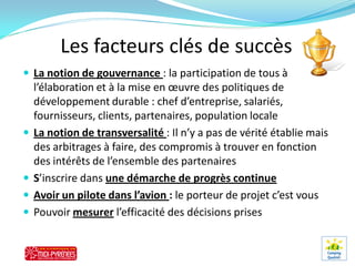 Les facteurs clés de succès
 La notion de gouvernance : la participation de tous à
    l’élaboration et à la mise en œuvre des politiques de
    développement durable : chef d’entreprise, salariés,
    fournisseurs, clients, partenaires, population locale
   La notion de transversalité : Il n’y a pas de vérité établie mais
    des arbitrages à faire, des compromis à trouver en fonction
    des intérêts de l’ensemble des partenaires
   S’inscrire dans une démarche de progrès continue
   Avoir un pilote dans l’avion : le porteur de projet c’est vous
   Pouvoir mesurer l’efficacité des décisions prises
 