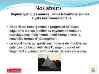 Nos atouts
   Depuis quelques années , nous travaillons sur les
               sujets environnementaux

 Notre filière hébergement a progressé de façon
  fulgurante sur les problèmes environnementaux :
  recyclage des mobil home, mobil home « verts »,
  nouvelles formes d’hébergement
 Le mobil home qui garde ses moyens de mobilité, ne
  gèle pas de façon définitive l’usage du sol et est
  largement supérieur à l’immobilier de loisir classique
 