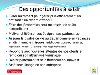Des opportunités à saisir
 Gérer autrement pour gérer plus efficacement en
  profitant d’un regard extérieur
 Faire des économies pour maitriser ses coûts
  d’exploitation
 Motiver et fidéliser ses équipes, ses partenaires
 Assurer la qualité de vie au travail comme en vacances
  en diminuant les risques juridiques (sociaux, sanitaires,
  réputation , image…) , anticiper les règlementations
 Répondre aux nouvelles attentes de nos clients et
  renforcer son attractivité touristique
 Rester performant et se différencier en innovant
 Améliorer l’image de son entreprise
 