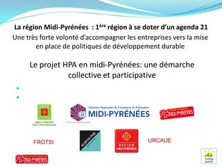 La région Midi-Pyrénées : 1ère région à se doter d’un agenda 21
Une très forte volonté d’accompagner les entreprises vers la mise
       en place de politiques de développement durable

      Le projet HPA en midi-Pyrénées: une démarche
                 collective et participative
  Un projet en cohérence avec les objectifs et les outils de la région
  Nos partenaires :




       FROTSI                                        URCAUE
 