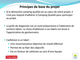  Si la démarche camping qualité est au cœur de notre projet, il
  n’est pas imposé d’adhérer à Camping Qualité pour participer
  au projet

 La grille de diagnostic est un outil préparatoire à l’obtention de
  certains labels. Le choix d’adhésion à ces labels est laissé à
  l’appréciation du gestionnaire.

 L’adhésion à un label :
    Une reconnaissance objective du travail effectué
    Permet de se fixer des objectifs
    Est un facteur de cohésion au sein d’une équipe
 