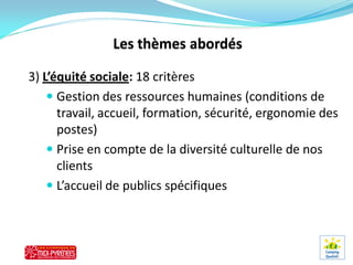 3) L’équité sociale: 18 critères
     Gestion des ressources humaines (conditions de
      travail, accueil, formation, sécurité, ergonomie des
      postes)
     Prise en compte de la diversité culturelle de nos
      clients
     L’accueil de publics spécifiques
 