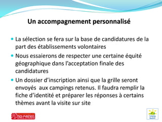  La sélection se fera sur la base de candidatures de la
  part des établissements volontaires
 Nous essaierons de respecter une certaine équité
  géographique dans l’acceptation finale des
  candidatures
 Un dossier d’inscription ainsi que la grille seront
  envoyés aux campings retenus. Il faudra remplir la
  fiche d’identité et préparer les réponses à certains
  thèmes avant la visite sur site
 