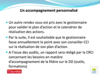  Un autre rendez vous est pris avec le gestionnaire
  pour valider le plan d’action et le calendrier de
  réalisation des actions.
 Par la suite, Il est souhaitable que le gestionnaire
  fasse annuellement le point avec son conseiller CCI
  sur la réalisation de son plan d’action.
 A l’issue des audits, un rapport sera rédigé par la CRCI
  concernant les besoins en matière
  d’accompagnement de la filière sur le DD (outils,
  formations)
 