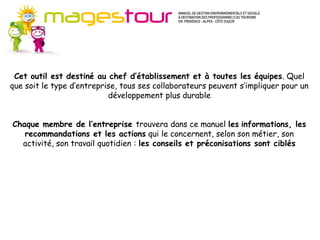 Guide Méthodes et connaissances (MC)
         Pour progresser dans certains domaines du développement durable, il est
         d’abord nécessaire de suivre une méthode et d’acquérir des connaissances
         nouvelles. Ces fiches apportent les fondamentaux préalables à l’action en
         ouvrant sur de nombreuses sources d’approfondissement. Il s’agit plutôt
         d’axes stratégiques pour l’entreprise.
 Cet outil est destiné au chef d’établissement et à ou le long terme, à mettre en
         Les actions proposées s’inscrivent sur le moyen toutes les équipes. Quel
que soit œuvre de façon progressiveses collaborateurs peuvent s’impliquer pour un
          le type d’entreprise, tous mais continue dans votre établissement. Les
                            développement plus durable
         investissements nécessaires ne sont pas systématiquement importants.


Chaque membre de l’entreprise trouvera dans ce manuel les informations, les
   recommandations et les actions qui le concernent, selon son métier, son
  activité, son travail quotidien : les conseils et préconisations sont ciblés
 