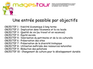 Guide Méthodes et connaissances (MC)
    Pour progresser dans certains domaines du développement durable, il est
    d’abord nécessaire de suivre une méthode et d’acquérir des connaissances
    nouvelles. Ces fiches apportent les fondamentaux préalables à l’action en
    ouvrant sur de nombreuses sources d’approfondissement. Il s’agit plutôt
       Une entrée possible par objectifs
    d’axes stratégiques pour l’entreprise.
    Les actions proposées s’inscrivent sur le moyen ou le long terme, à mettre en
    œuvre de façon progressive mais continue dans votre établissement. Les
OBJECTIF 1 : Viabilité économique à long terme
    investissements nécessaires ne sont pas systématiquement importants.
OBJECTIF 2 : Implication dans l’économie et la vie locale
OBJECTIF 3 : Qualité de vie (au travail et en vacances)
OBJECTIF 4 : Equité sociale
OBJECTIF 5 : Valorisation du patrimoine et de la vie culturelle
OBJECTIF 6 : Préservation des sites
OBJECTIF 7 : Préservation de la diversité biologique
OBJECTIF 8 : Utilisation maîtrisée des ressources naturelles
OBJECTIF 9 : Réduction des pollutions
OBJECTIF 10 : Changement de culture pour le développement durable
 