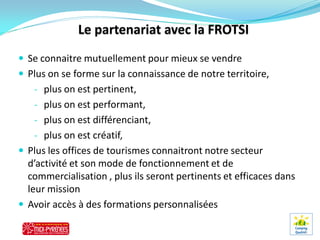  Se connaitre mutuellement pour mieux se vendre
 Plus on se forme sur la connaissance de notre territoire,
   - plus on est pertinent,
   - plus on est performant,
   - plus on est différenciant,
   - plus on est créatif,
 Plus les offices de tourismes connaitront notre secteur
  d’activité et son mode de fonctionnement et de
  commercialisation , plus ils seront pertinents et efficaces dans
  leur mission
 Avoir accès à des formations personnalisées
 