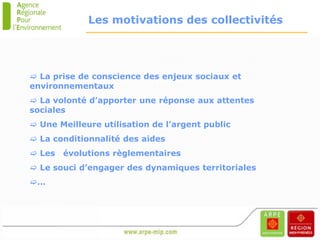 Les motivations des collectivités




 La prise de conscience des enjeux sociaux et
environnementaux
 La volonté d’apporter une réponse aux attentes
sociales
 Une Meilleure utilisation de l’argent public
 La conditionnalité des aides
 Les   évolutions règlementaires
 Le souci d’engager des dynamiques territoriales
…
 