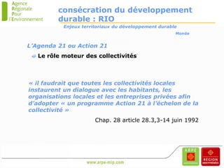 consécration du développement
         durable : RIO
           Enjeux territoriaux du développement durable
                                                      Monde


L’Agenda 21 ou Action 21
  Le rôle moteur des collectivités




« il faudrait que toutes les collectivités locales
instaurent un dialogue avec les habitants, les
organisations locales et les entreprises privées afin
d’adopter « un programme Action 21 à l’échelon de la
collectivité »
                       Chap. 28 article 28.3,3-14 juin 1992
 