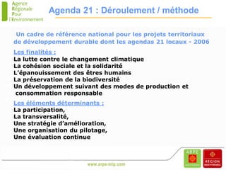 Agenda 21 : Déroulement / méthode

       Un cadre de référence national pour les projets territoriaux
      de développement durable dont les agendas 21 locaux - 2006
       Les finalités :
       La lutte contre le changement climatique
       La cohésion sociale et la solidarité
       L’épanouissement des êtres humains
Présentationpréservation de la biodiversité
       La
       Un développement suivant des modes de production et
 Midi-Pyrénées
TOULOUSE
        consommation responsable
2 02 2006
      Les éléments déterminants :
      La participation,
      La transversalité,
      Une stratégie d’amélioration,
      Une organisation du pilotage,
      Une évaluation continue
 
