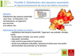 Finalité 3. Satisfaction des besoins essentiels
             et épanouissement de tous les êtres humains


Objectif :
Satisfaction des besoins essentiels
 pour tous : à l’éducation, à la
connaissance, au logement,
aux services,
à la culture, etc.

Déclinaison de l’action au niveau territorial :
        - satisfaction des besoins essentiels : logement, eau potable, énergie,
        santé,
        - Accès égal à l’emploi, aux soins, justice
        - éducation, formation
        - lutte contre la pauvreté et l’exclusion
        - accès aux pratiques culturelles, sportives et loisirs pour tout public
        - administration de proximité sur le territoire
 