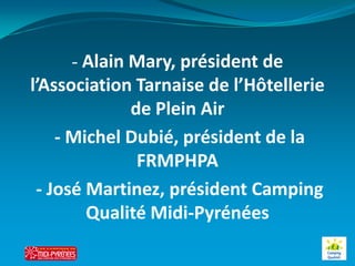 - Alain Mary, président de
l’Association Tarnaise de l’Hôtellerie
             de Plein Air
    - Michel Dubié, président de la
              FRMPHPA
 - José Martinez, président Camping
        Qualité Midi-Pyrénées
 