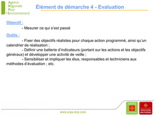 Élément de démarche 4 - Evaluation

Objectif :
         - Mesurer ce qui s’est passé
Outils :
         - Fixer des objectifs réalistes pour chaque action programmé, ainsi qu’un
calendrier de réalisation ;
         - Définir une batterie d’indicateurs (portant sur les actions et les objectifs
généraux) et développer une activité de veille ;
         - Sensibiliser et impliquer les élus, responsables et techniciens aux
méthodes d’évaluation ; etc.
 