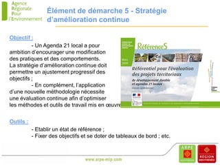 Élément de démarche 5 - Stratégie
                 d’amélioration continue

Objectif :
          - Un Agenda 21 local a pour
ambition d’encourager une modification
des pratiques et des comportements.
La stratégie d’amélioration continue doit
permettre un ajustement progressif des
objectifs ;
          - En complément, l’application
d’une nouvelle méthodologie nécessite
une évaluation continue afin d’optimiser
les méthodes et outils de travail mis en œuvre.


Outils :
           - Etablir un état de référence ;
           - Fixer des objectifs et se doter de tableaux de bord ; etc.
 