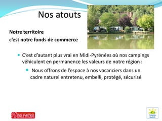 Nos atouts
Notre territoire
c’est notre fonds de commerce

    C’est d’autant plus vrai en Midi-Pyrénées où nos campings
     véhiculent en permanence les valeurs de notre région :
       Nous offrons de l’espace à nos vacanciers dans un
        cadre naturel entretenu, embelli, protégé, sécurisé
 