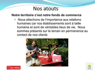 Nos atouts
Notre territoire c’est notre fonds de commerce
  Nous attachons de l’importance aux relations
   humaines car nos établissements sont à taille
   humaine et sont de véritables lieux de vie. Nous
   sommes présents sur le terrain en permanence au
   contact de nos clients
 