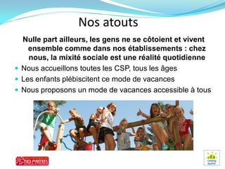 Nos atouts
  Nulle part ailleurs, les gens ne se côtoient et vivent
    ensemble comme dans nos établissements : chez
    nous, la mixité sociale est une réalité quotidienne
 Nous accueillons toutes les CSP, tous les âges
 Les enfants plébiscitent ce mode de vacances
 Nous proposons un mode de vacances accessible à tous
 