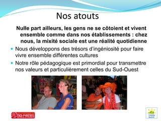 Nos atouts
  Nulle part ailleurs, les gens ne se côtoient et vivent
    ensemble comme dans nos établissements : chez
     nous, la mixité sociale est une réalité quotidienne
 Nous développons des trésors d’ingéniosité pour faire
  vivre ensemble différentes cultures
 Notre rôle pédagogique est primordial pour transmettre
  nos valeurs et particulièrement celles du Sud-Ouest
 