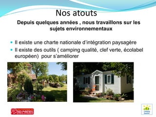 Nos atouts
   Depuis quelques années , nous travaillons sur les
               sujets environnementaux

 Il existe une charte nationale d’intégration paysagère
 Il existe des outils ( camping qualité, clef verte, écolabel
  européen) pour s’améliorer
 