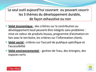  Volet économique : des critères sur la contribution au
  développement local peuvent être intégrés sans problème :
  mise en valeur de produits locaux, programme d’animation en
  lien avec le territoire, les critères sur l’information clients
 Volet social : critères sur l’accueil de publique spécifique et
  l’accessibilité
 Volet environnemental : gestion de l’eau, des énergies, des
  espaces verts
 