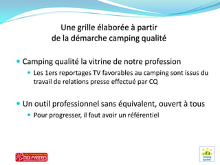  Camping qualité la vitrine de notre profession
    Les 1ers reportages TV favorables au camping sont issus du
     travail de relations presse effectué par CQ


 Un outil professionnel sans équivalent, ouvert à tous
    Pour progresser, il faut avoir un référentiel
 