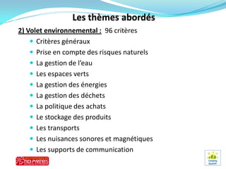 2) Volet environnemental : 96 critères
     Critères généraux
     Prise en compte des risques naturels
     La gestion de l’eau
     Les espaces verts
     La gestion des énergies
     La gestion des déchets
     La politique des achats
     Le stockage des produits
     Les transports
     Les nuisances sonores et magnétiques
     Les supports de communication
 