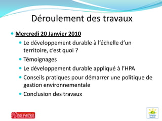 Déroulement des travaux
 Mercredi 20 Janvier 2010
   Le développement durable à l’échelle d’un
    territoire, c’est quoi ?
   Témoignages
   Le développement durable appliqué à l’HPA
   Conseils pratiques pour démarrer une politique de
    gestion environnementale
   Conclusion des travaux
 