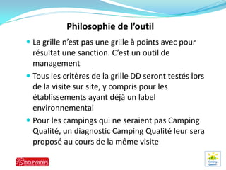 La grille n’est pas une grille à points avec pour
  résultat une sanction. C’est un outil de
  management
 Tous les critères de la grille DD seront testés lors
  de la visite sur site, y compris pour les
  établissements ayant déjà un label
  environnemental
 Pour les campings qui ne seraient pas Camping
  Qualité, un diagnostic Camping Qualité leur sera
  proposé au cours de la même visite
 