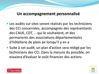  Les audits sur sites seront réalisés par les techniciens
  des CCI concernées, accompagnés des représentants
  des CAUE, CDT, … qui le souhaitent, et des
  permanents des associations départementales
  d’hôtellerie de plein air lorsqu’il y en a
 Suite à cet audit, un plan d’action sera rédigé par les
  techniciens des CCI. Dans la mesure du possible, on
  essaiera d’évaluer le coût financier des actions
 