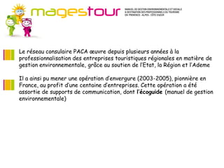 Le réseau consulaire PACA œuvre depuis plusieurs années à la
professionnalisation des entreprises touristiques régionales en matière de
gestion environnementale, grâce au soutien de l’Etat, la Région et l’Ademe

Il a ainsi pu mener une opération d’envergure (2003-2005), pionnière en
France, au profit d’une centaine d’entreprises. Cette opération a été
assortie de supports de communication, dont l’écoguide (manuel de gestion
environnementale)
 